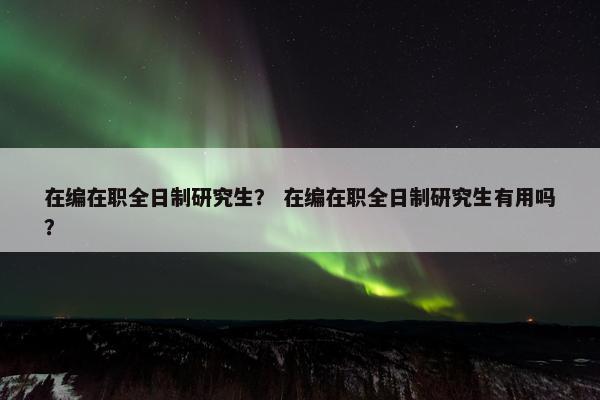 在编在职全日制研究生？ 在编在职全日制研究生有用吗？