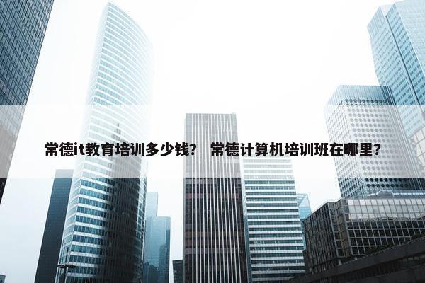 常德it教育培训多少钱？ 常德计算机培训班在哪里？