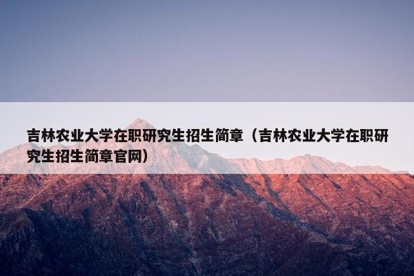吉林农业大学在职研究生招生简章（吉林农业大学在职研究生招生简章官网）