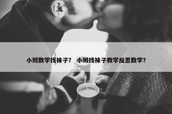 小班数学找袜子？ 小班找袜子教学反思数学？