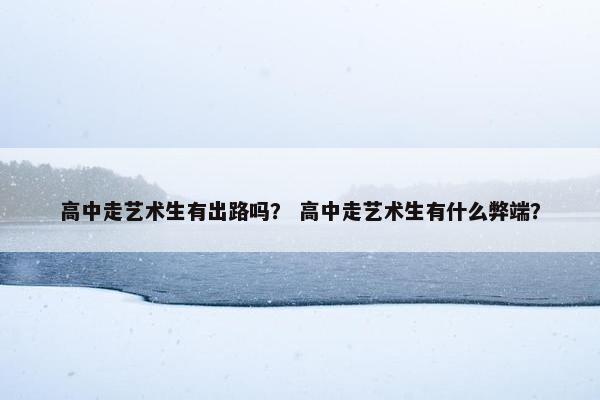 高中走艺术生有出路吗？ 高中走艺术生有什么弊端？