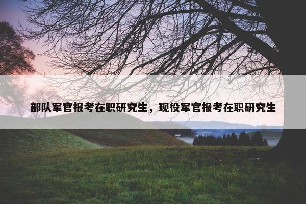 部队军官报考在职研究生，现役军官报考在职研究生