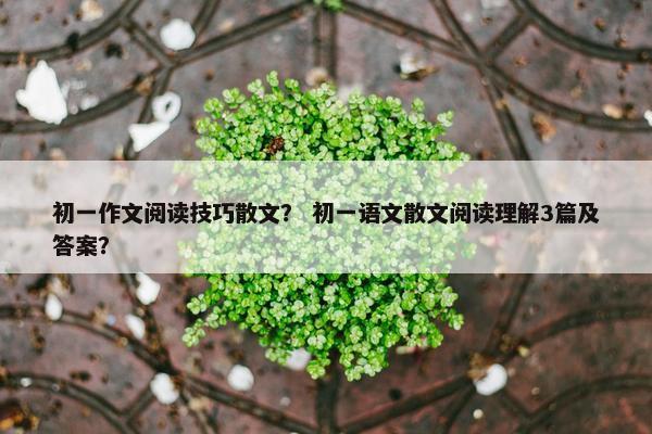 初一作文阅读技巧散文？ 初一语文散文阅读理解3篇及答案？