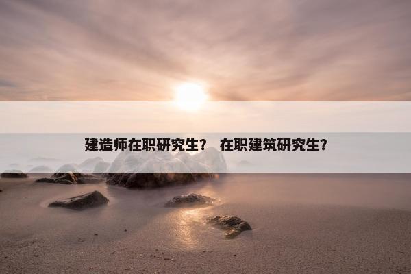 建造师在职研究生？ 在职建筑研究生？