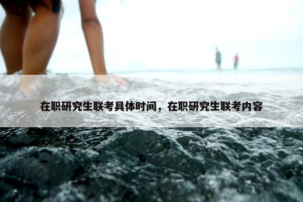 在职研究生联考具体时间，在职研究生联考内容
