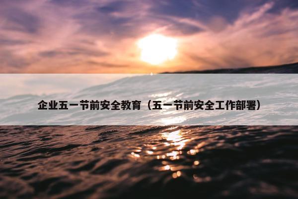 企业五一节前安全教育（五一节前安全工作部署）