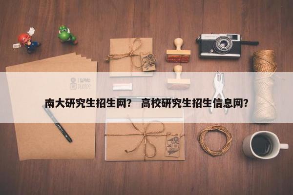 南大研究生招生网？ 高校研究生招生信息网？