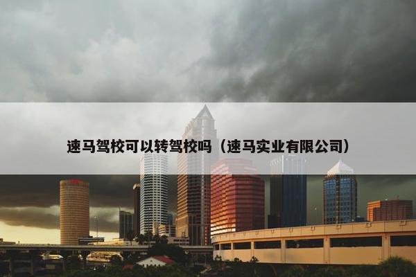 速马驾校可以转驾校吗（速马实业有限公司）