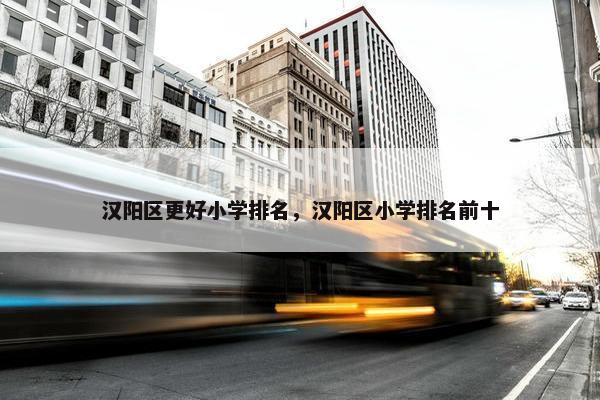汉阳区更好小学排名，汉阳区小学排名前十