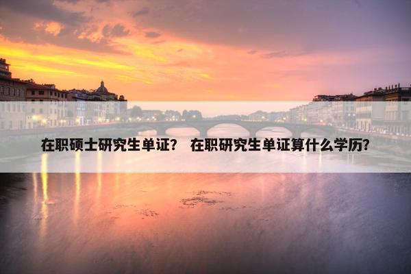 在职硕士研究生单证？ 在职研究生单证算什么学历？