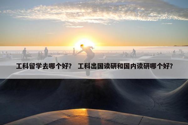 工科留学去哪个好？ 工科出国读研和国内读研哪个好？
