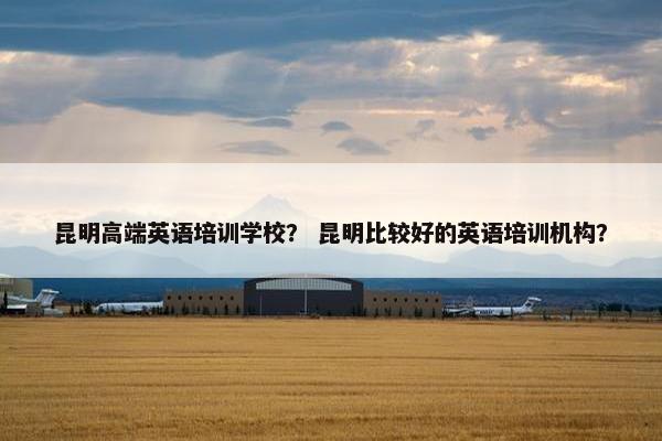 昆明高端英语培训学校？ 昆明比较好的英语培训机构？