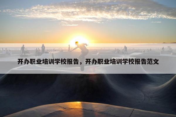 开办职业培训学校报告，开办职业培训学校报告范文