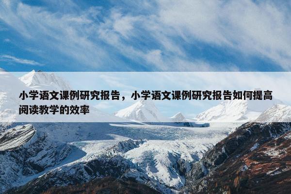 小学语文课例研究报告，小学语文课例研究报告如何提高阅读教学的效率