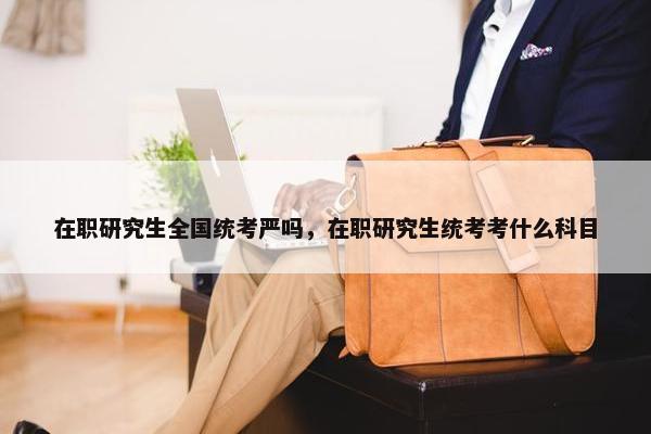 在职研究生全国统考严吗，在职研究生统考考什么科目