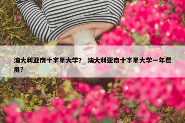 澳大利亚南十字星大学？ 澳大利亚南十字星大学一年费用？