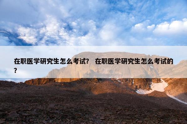 在职医学研究生怎么考试？ 在职医学研究生怎么考试的？