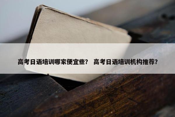 高考日语培训哪家便宜些？ 高考日语培训机构推荐？