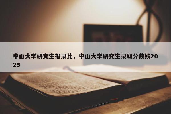 中山大学研究生报录比，中山大学研究生录取分数线2025