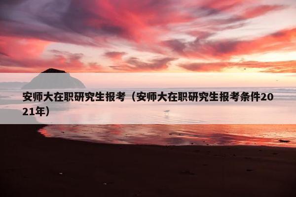 安师大在职研究生报考（安师大在职研究生报考条件2021年）