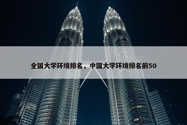 全国大学环境排名，中国大学环境排名前50