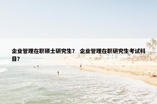 企业管理在职硕士研究生？ 企业管理在职研究生考试科目？