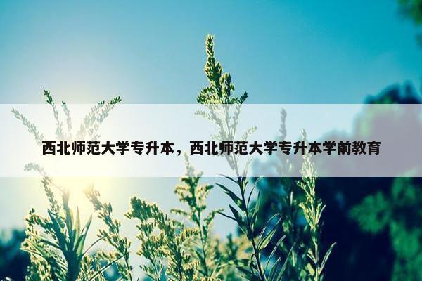 西北师范大学专升本，西北师范大学专升本学前教育