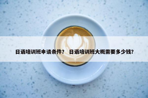 日语培训班申请条件？ 日语培训班大概需要多少钱？
