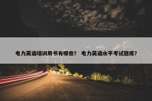 电力英语培训用书有哪些？ 电力英语水平考试题库？