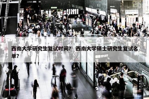 西南大学研究生复试时间？ 西南大学硕士研究生复试名单？