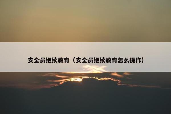 安全员继续教育（安全员继续教育怎么操作）
