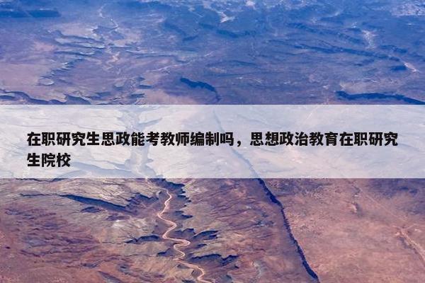 在职研究生思政能考教师编制吗，思想政治教育在职研究生院校