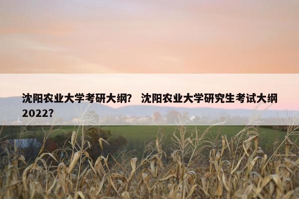 沈阳农业大学考研大纲？ 沈阳农业大学研究生考试大纲2022？