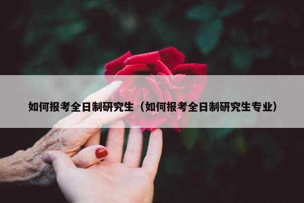 如何报考全日制研究生（如何报考全日制研究生专业）