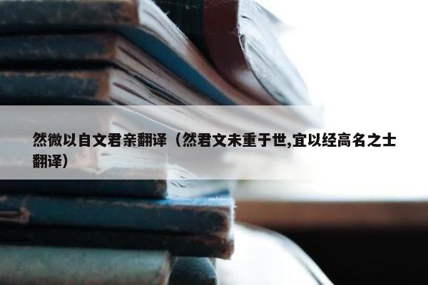 然微以自文君亲翻译（然君文未重于世,宜以经高名之士翻译）