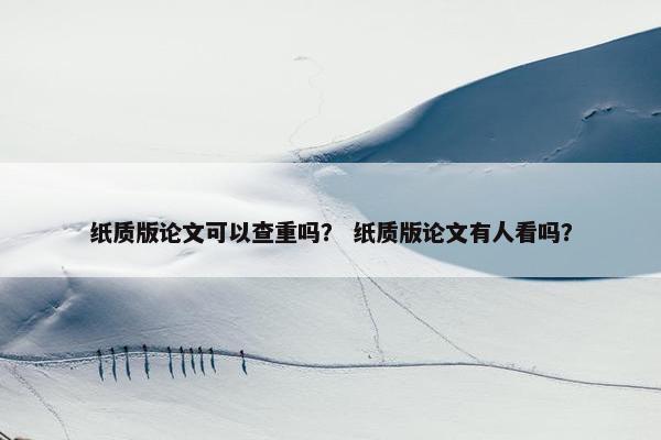 纸质版论文可以查重吗？ 纸质版论文有人看吗？