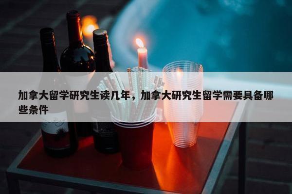 加拿大留学研究生读几年，加拿大研究生留学需要具备哪些条件