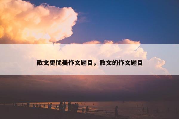 散文更优美作文题目，散文的作文题目