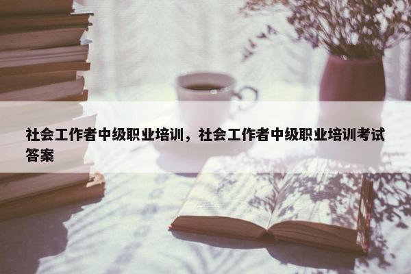 社会工作者中级职业培训，社会工作者中级职业培训考试答案
