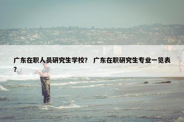 广东在职人员研究生学校？ 广东在职研究生专业一览表？