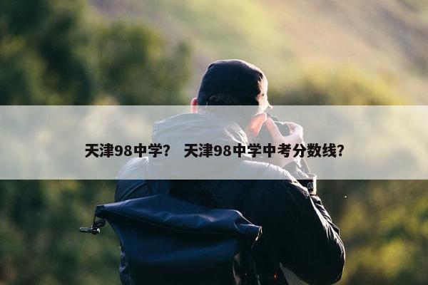天津98中学？ 天津98中学中考分数线？