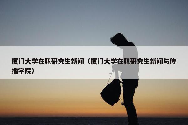 厦门大学在职研究生新闻（厦门大学在职研究生新闻与传播学院）