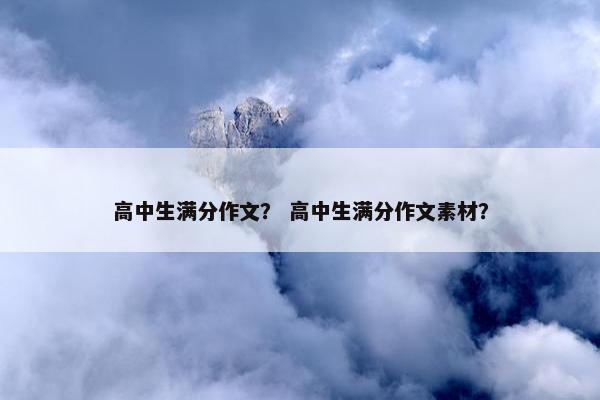高中生满分作文？ 高中生满分作文素材？