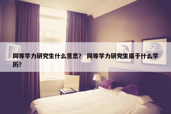 同等学力研究生什么意思？ 同等学力研究生属于什么学历？