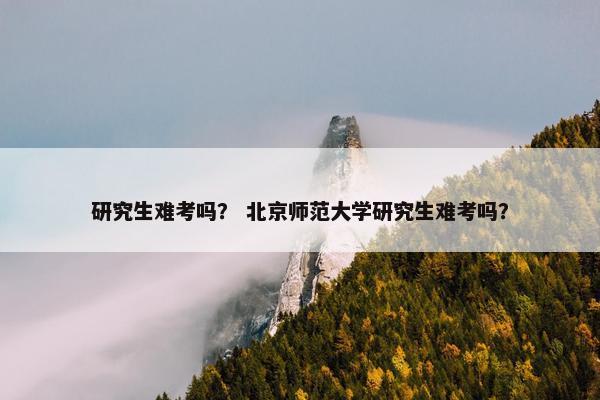 研究生难考吗？ 北京师范大学研究生难考吗？