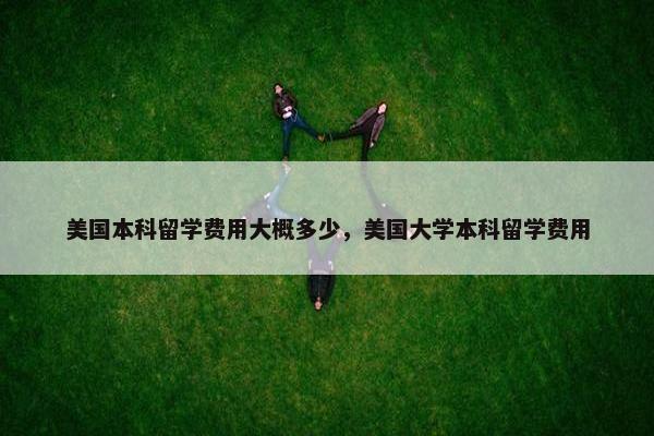 美国本科留学费用大概多少，美国大学本科留学费用