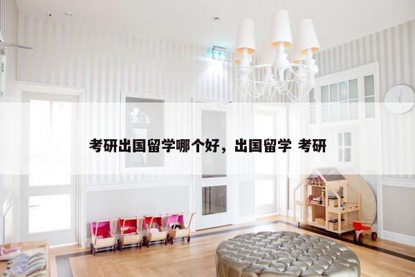 考研出国留学哪个好，出国留学 考研
