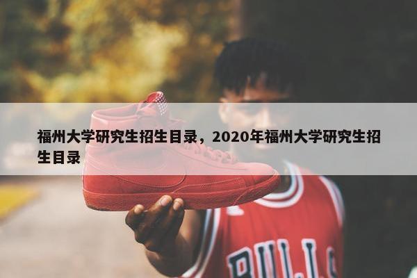 福州大学研究生招生目录，2020年福州大学研究生招生目录