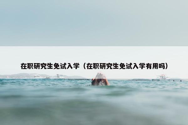 在职研究生免试入学（在职研究生免试入学有用吗）
