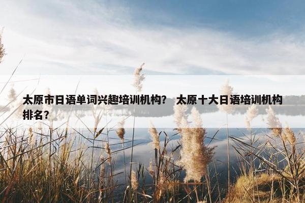 太原市日语单词兴趣培训机构？ 太原十大日语培训机构排名？